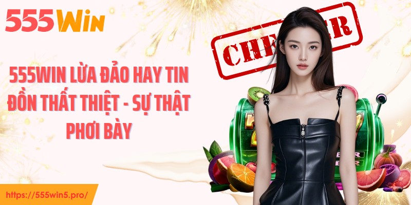 555WIN Lừa Đảo Hay Tin Đồn Thất Thiệt - Sự Thật Phơi Bày