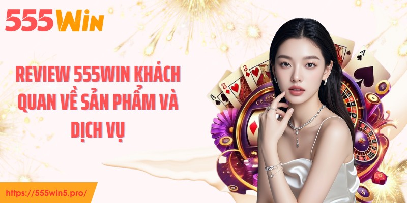 Review 555WIN khách quan về sản phẩm và dịch vụ