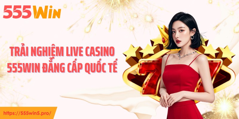 Trải nghiệm live casino 555WIN đẳng cấp quốc tế